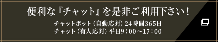 便利な『チャット』を是非ご利用下さい！チャットボット（自動応対）24時間365日/チャット（有人応対）平日9：00～17：00