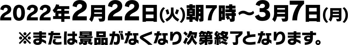 2022年2月22日(火)朝7時〜3月7日(月)※または景品がなくなり次第終了となります。