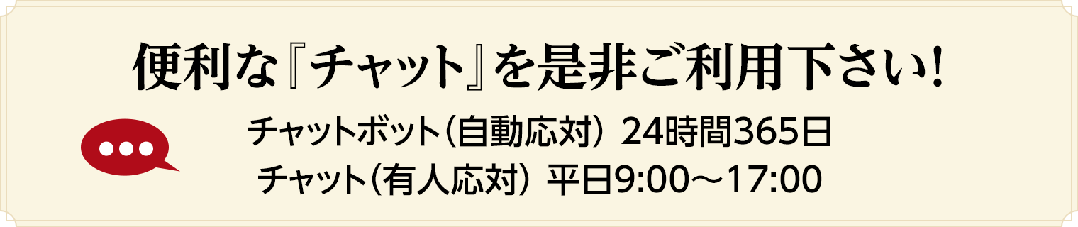 便利な『チャット』を是非ご利用下さい！チャットボット（自動応対） 24時間365日/チャット（有人応対） 平日9:00～17:00