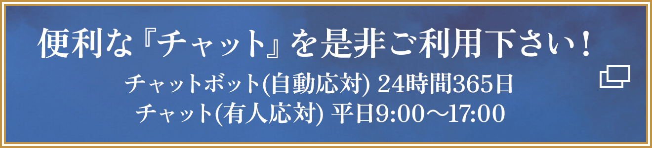 便利な『チャット』を是非ご利用下さい！チャットボット(自動応対) 24時間365日/チャット(有人応対) 平日9:00～17:00