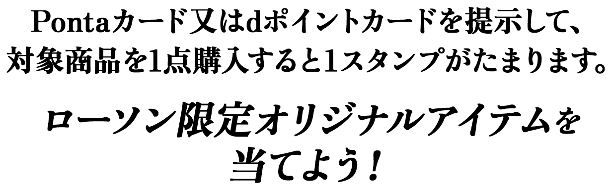 Pontaカード又はdポイントカードを提示して、対象商品を1点購入すると1スタンプがたまります。ローソン限定オリジナルアイテムを当てよう！