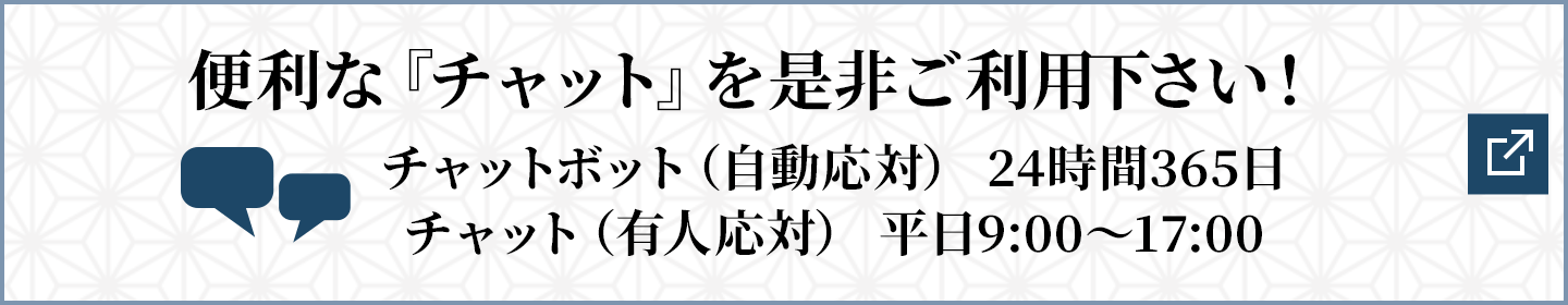 便利な『チャット』を是非ご利用下さい！チャットボット（自動応対） 24時間365日/チャット（有人応対） 平日9:00～17:00