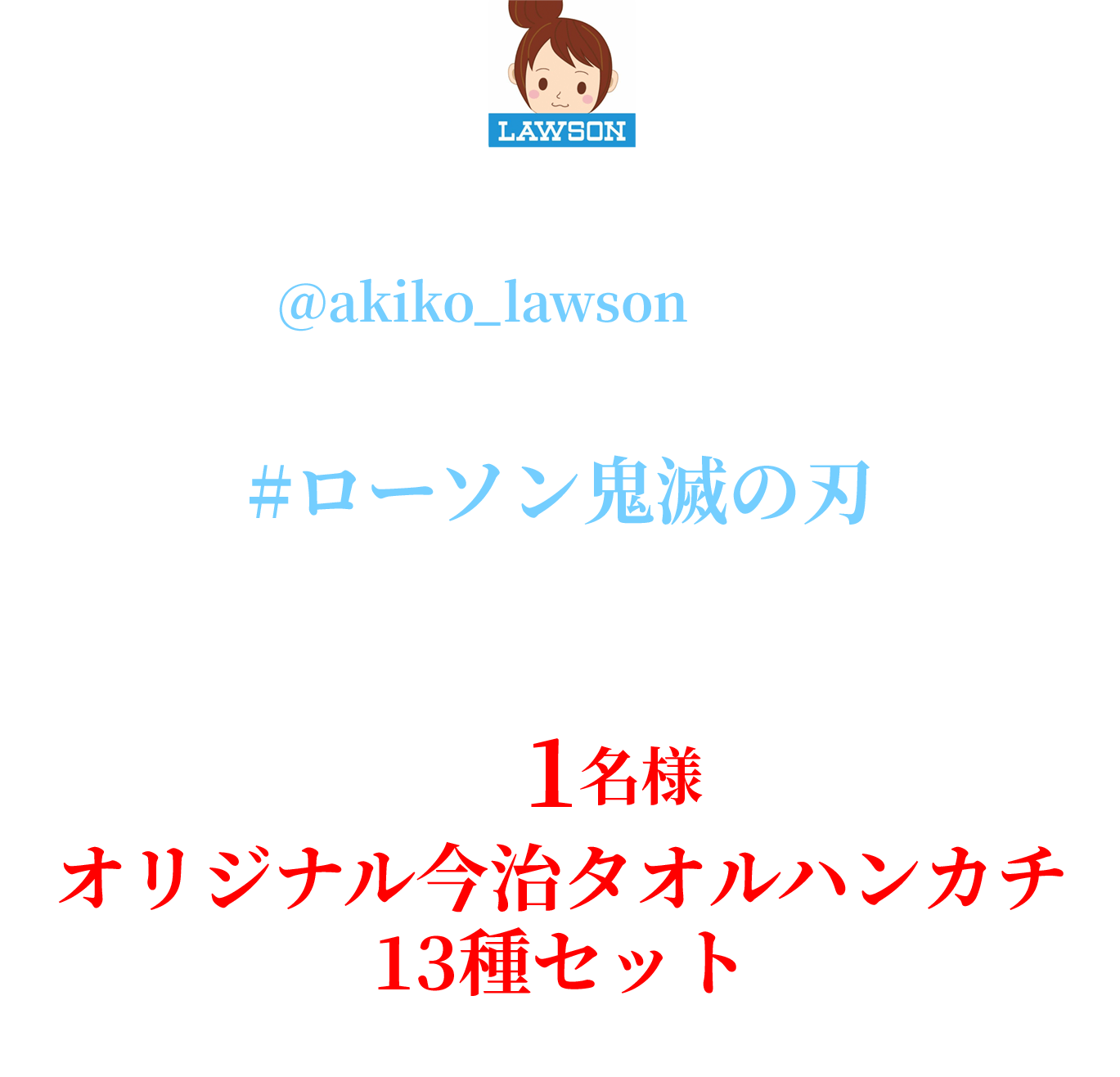 キャンペーン期間中にローソン公式Xアカウント「ローソン（@akiko_lawson）」をフォローし、対象ツイートに｢#ローソン鬼滅の刃｣とコメントを入れて引用ポストした方の中から抽選で1名様にオリジナル今治タオルハンカチ13種セットをプレゼント！