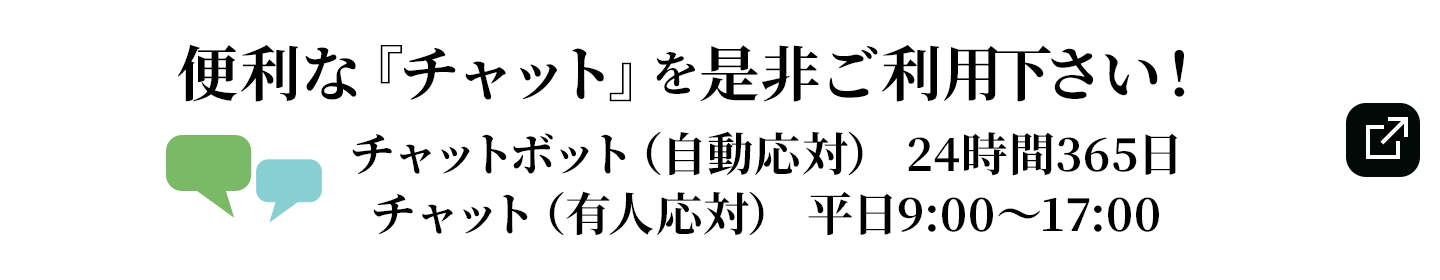 便利な『チャット』を是非ご利用下さい！チャットボット（自動応対） 24時間365日/チャット（有人応対） 平日9:00～17:00