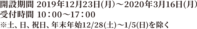 開設期間 2019年12月23日(月）～2020年2月17日(月） 受付時間 10：00～17：00　※土、日、祝日、年末年始12/28(土)～1/5(日)を除く