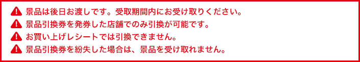 景品は後日お渡しです。受取期間内にお受け取りください。景品引換券を発券した店舗でのみ引換が可能です。お買い上げレシートでは引換できません。景品引換券を紛失した場合は、景品を受け取れません。