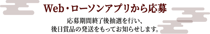 Web・ローソンアプリから応募 応募期間終了後抽選を行い、
後日賞品の発送をもってお知らせします。