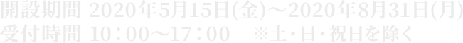 開設期間 2020年5月11日(月）～2020年8月31日(月） 受付時間 10：00～17：00　※土・日・祝日を除く