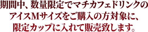 期間中、数量限定でマチカフェドリンクのアイスMサイズをご購入の方対象に、限定カップに入れて販売致します。