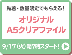 先着・数量限定でもらえる！ オリジナルA5クリアファイル 9/17（火）朝7時スタート！