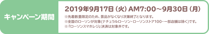 2019年9月17日（火）AM7:00～9月30日（月） ※先着数量限定のため、景品がなくなり次第終了となります。 ※全国のローソンが対象(ナチュラルローソン・ローソンストア100・一部店舗は除く)です。 ※『ローソンスマホレジ』決済は対象外です。