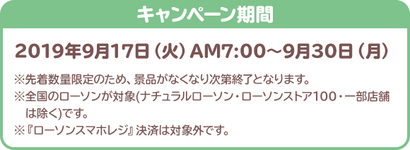 2019年9月17日（火）AM7:00～9月30日（月） ※先着数量限定のため、景品がなくなり次第終了となります。 ※全国のローソンが対象(ナチュラルローソン・ローソンストア100・一部店舗は除く)です。 ※『ローソンスマホレジ』決済は対象外です。