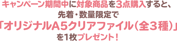 キャンペーン期間中に対象商品を3点購入すると、先着・数量限定で「オリジナルA5クリアファイル（全3種）」を1枚プレゼント！