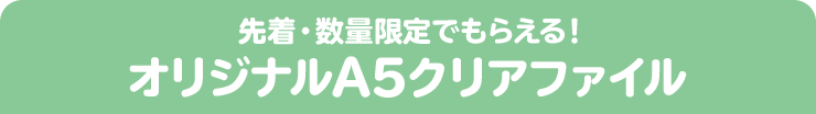 先着・数量限定でもらえる！ オリジナルA5クリアファイル