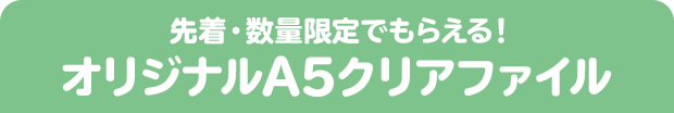 先着・数量限定でもらえる！ オリジナルA5クリアファイル