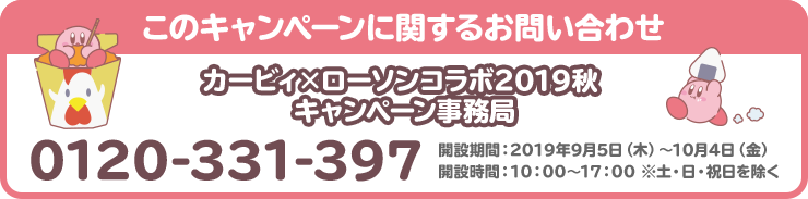 このキャンペーンに関するお問い合わせ カービィ×ローソンコラボ2019秋 キャンペーン事務局 0120-331-397 開設期間：2019年9月5日（木）～10月4日（金） 開設時間：10：00～17：00 ※土・日・祝日を除く