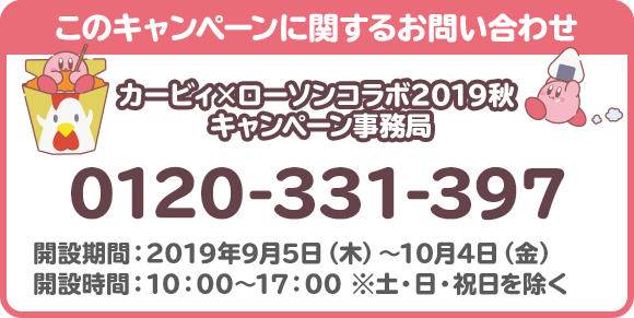 このキャンペーンに関するお問い合わせ カービィ×ローソンコラボ2019秋 キャンペーン事務局 0120-331-397 開設期間：2019年9月5日（木）～10月4日（金） 開設時間：10：00～17：00 ※土・日・祝日を除く