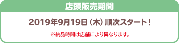 店頭販売期間 2019年9月19日（木）スタート！ ※納品時間は店舗により異なります。