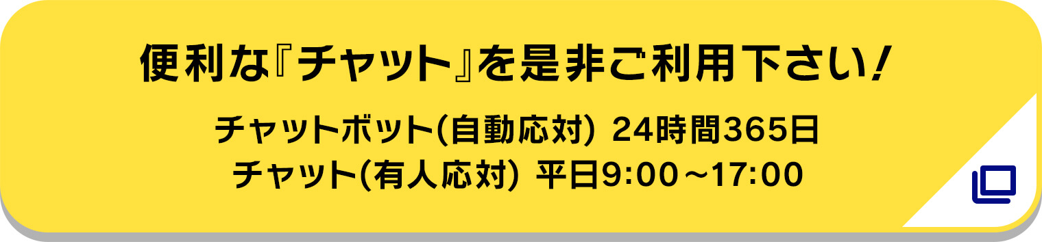 便利な『チャット』を是非ご利用下さい! チャットボット(自動応対) 24時間365日/チャット(有人応対) 平日9:00〜17:00