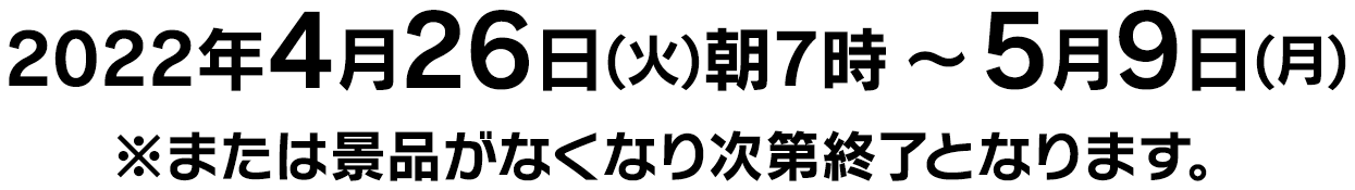 2022年4月26日(火)朝7時～5月9日(月) ※または景品がなくなり次第終了となります。