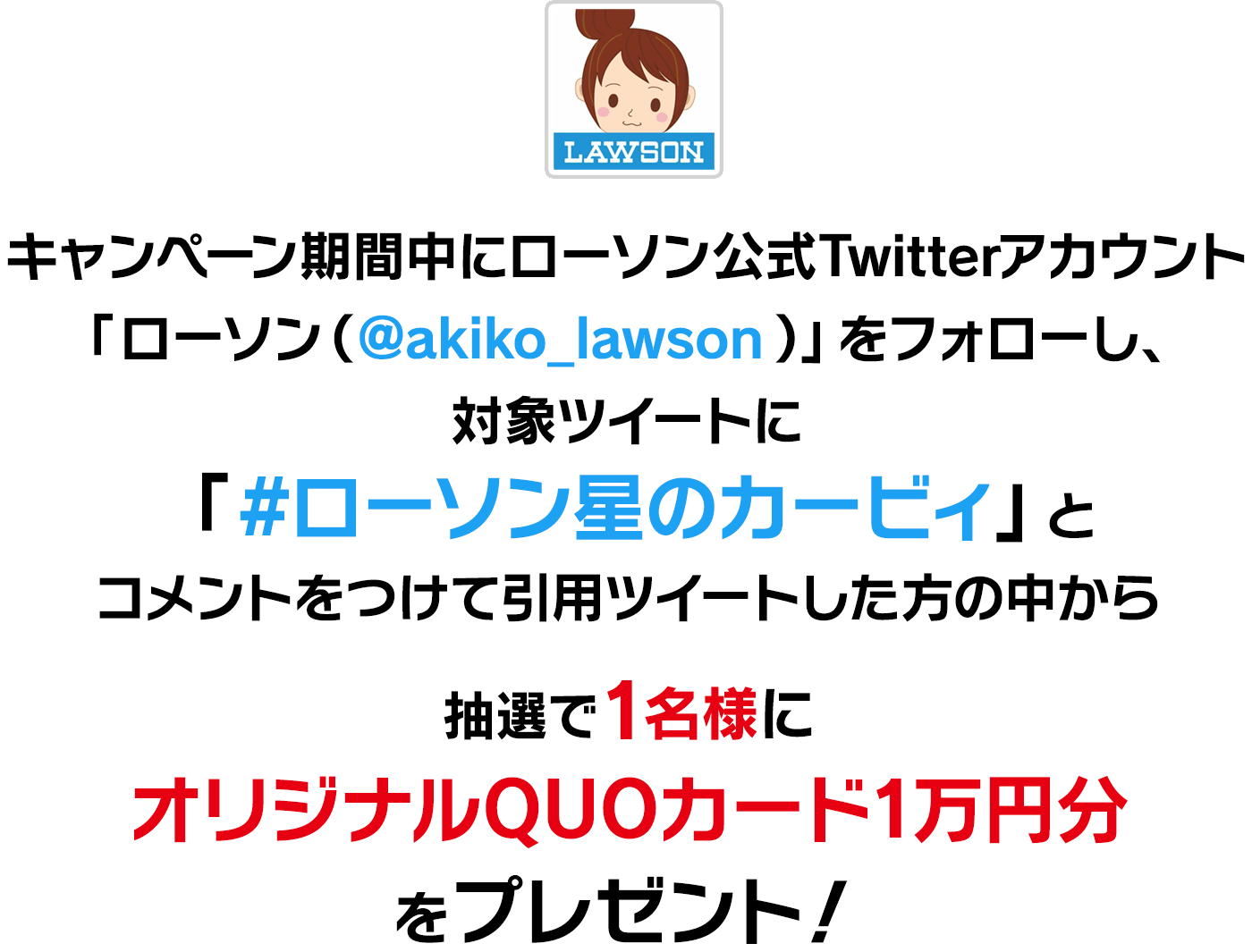 キャンペーン期間中にローソン公式Twitterアカウント「ローソン（@akiko_lawson）」をフォローし、
                対象ツイートに「#ローソン星のカービィ」とコメントをつけて引用ツイートした方の中から
                抽選で1名様にオリジナルQUOカード1万円分をプレゼント！