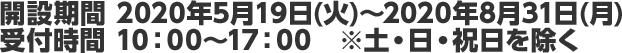 開設期間 2020年5月19日(火)～2020年8月31日(月)受付時間 10：00～17：00　※土・日・祝日を除く