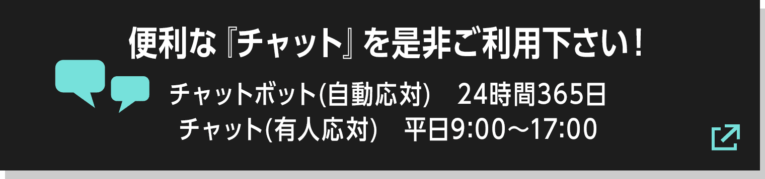 便利な『チャット』を是非ご利用下さい! チャットボット(自動応対) 24時間365日/チャット(有人応対) 平日9:00〜17:00