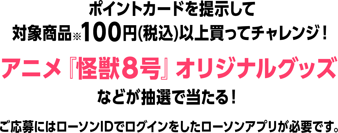 ポイントカードを提示して対象商品※100円(税込)以上買ってチャレンジ！アニメ『怪獣８号』オリジナルグッズなどが抽選で当たる！ ご応募にはローソンIDでログインをしたローソンアプリが必要です。