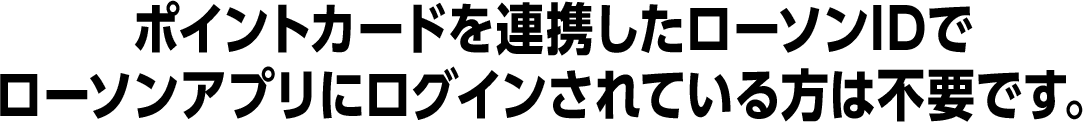 ポイントカードを連携したローソンIDでローソンアプリにログインされている方は不要です。