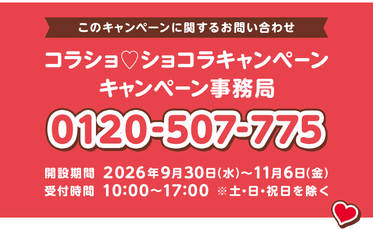 このキャンペーンに関するお問い合わせ コラショ♡ショコラキャンペーン キャンペーン事務局 0120-507-775 開設期間 2026年9月30日（水）〜11月6日（金） 受付時間 10:00〜17:00 ※土・日・祝日を除く