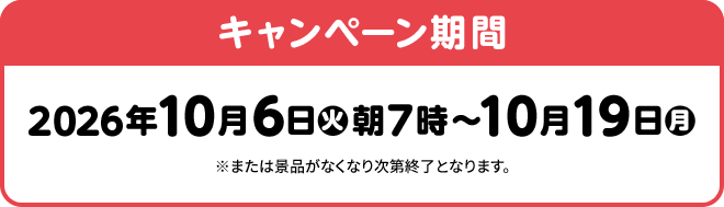 キャンペーン期間 2026年10月6日(火)朝7時～10月19日(月) ※または景品がなくなり次第終了となります。