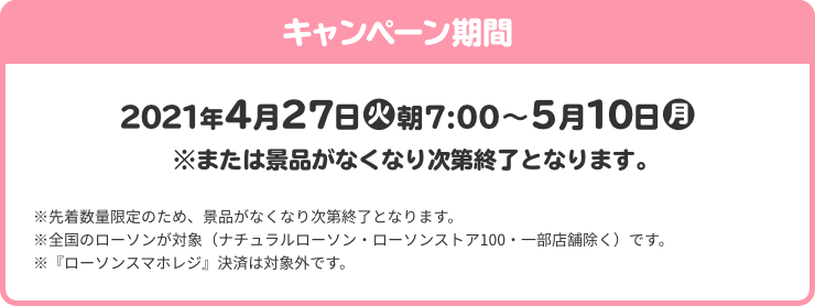 キャンペーン期間 4月27日(火)朝7:00～5月10日(月) ※または景品がなくなり次第終了となります。 ※先着数量限定のため、景品がなくなり次第終了となります。 ※全国のローソンが対象（ナチュラルローソン・ローソンストア100・一部店舗除く）です。 ※『ローソンスマホレジ』決済は対象外です。