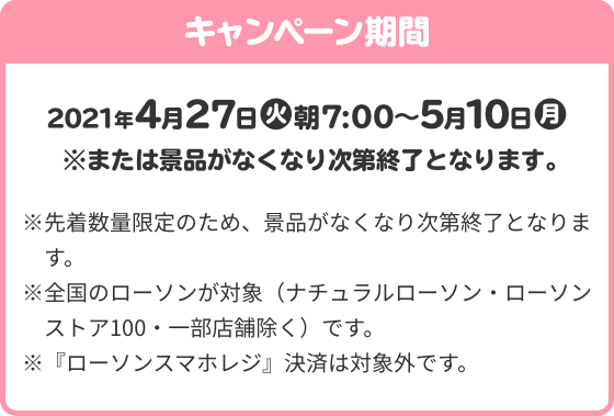 キャンペーン期間 4月27日(火)朝7:00～5月10日(月) ※または景品がなくなり次第終了となります。 ※先着数量限定のため、景品がなくなり次第終了となります。 ※全国のローソンが対象（ナチュラルローソン・ローソンストア100・一部店舗除く）です。 ※『ローソンスマホレジ』決済は対象外です。