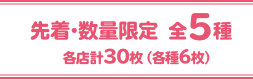 先着・数量限定 全5種 各店計30枚（各種6枚）