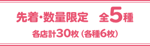 先着・数量限定 全5種 各店計30枚（各種6枚）