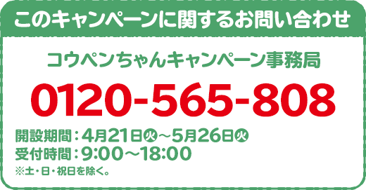 このキャンペーンに関するお問い合わせ 日向坂46 キャンペーン事務局 0120-002-491 開設期間:4月17日(金)~5月11日(月) 受付時間:10:00~17:00 ※土・日・祝日を除く。