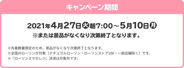 キャンペーン期間 4月27日(火)朝7:00～5月10日(月) ※または景品がなくなり次第終了となります。※先着数量限定のため、景品がなくなり次第終了となります。 ※全国のローソンが対象（ナチュラルローソン・ローソンストア100・一部店舗除く）です。 ※『ローソンスマホレジ』決済は対象外です。