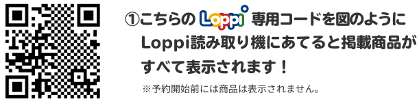 ①こちらのLoppi専用コードを図のようにLoppi読み取り機にあてると掲載商品がすべて表示されます！ ※予約開始前には商品は表示されません。