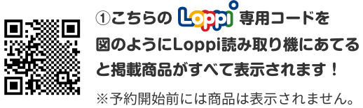 ①こちらのLoppi専用コードを図のようにLoppi読み取り機にあてると掲載商品がすべて表示されます！ ※予約開始前には商品は表示されません。