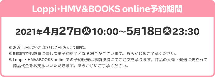 Loppi・HMV＆BOOKS online予約期間 2021年4月27日(火)10:00～5月18日(火)23:30 ※お渡し日は2021年7月27日(火)より開始。 ※期間内でも数量に達し次第予約終了となる場合がございます。あらかじめご了承ください。