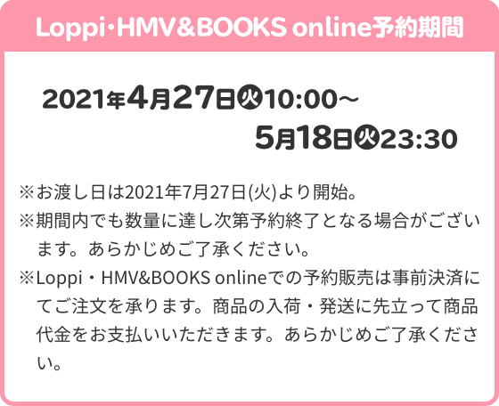 Loppi・HMV＆BOOKS online予約期間 2021年4月27日(火)10:00～5月18日(火)23:30 ※お渡し日は2021年7月27日(火)より開始。 ※期間内でも数量に達し次第予約終了となる場合がございます。あらかじめご了承ください。