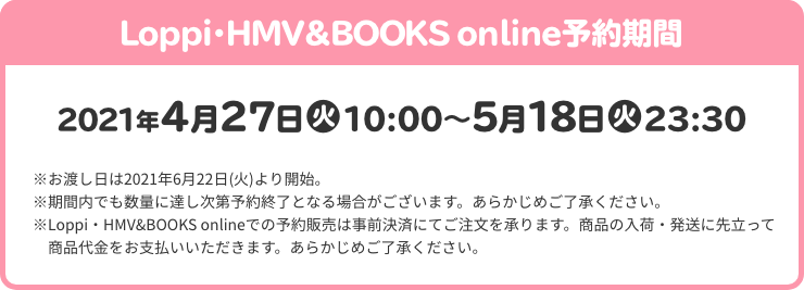 Loppi・HMV＆BOOKS online予約期間 2021年4月27日(火)10:00～5月18日(火)23:30 ※お渡し日は2021年6月22日(火)より開始。 ※期間内でも数量に達し次第予約終了となる場合がございます。あらかじめご了承ください。 ※Loppi・HMV&BOOKS onlineでの予約販売は事前決済にてご注文を承ります。商品の入荷・発送に先立って商品代金をお支払いいただきます。あらかじめご了承ください。