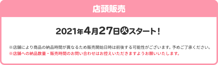 店頭販売 2021年4月27(火)スタート！ ※店舗により商品の納品時間が異なるため販売開始日時は前後する可能性がございます。予めご了承ください。 ※店舗への納品数量・販売時間のお問い合わせはお控えいただきますようお願いいたします。