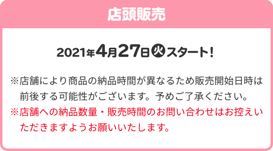 店頭販売 2021年4月27(火)スタート！ ※店舗により商品の納品時間が異なるため販売開始日時は前後する可能性がございます。予めご了承ください。 ※店舗への納品数量・販売時間のお問い合わせはお控えいただきますようお願いいたします。