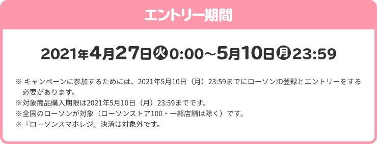 エントリー期間 2021年4月27日(火)0:00～5月10日(月)23:59 ※ キャンペーンに参加するためには、2021年5月10日（月）23:59までにローソンID登録とエントリーをする必要があります。 ※対象商品購入期限は2021年5月10日（月）23:59までです。 ※全国のローソンが対象（ローソンストア100・一部店舗は除く）です。 ※『ローソンスマホレジ』決済は対象外です。