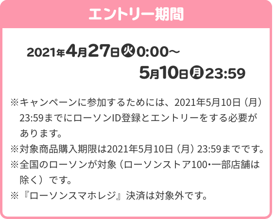 エントリー期間 2021年4月27日(火)0:00～5月10日(月)23:59 ※ キャンペーンに参加するためには、2021年5月10日（月）23:59までにローソンID登録とエントリーをする必要があります。 ※対象商品購入期限は2021年5月10日（月）23:59までです。 ※全国のローソンが対象（ローソンストア100・一部店舗は除く）です。 ※『ローソンスマホレジ』決済は対象外です。