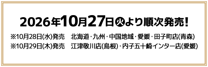 2026年10月27日(火)より順次発売！ ※10月28日(水)発売　北海道・九州・中国地域・愛媛・田子町店(青森) ※10月29日(木)発売　江津敬川店(島根)・内子五十崎インター店(愛媛)