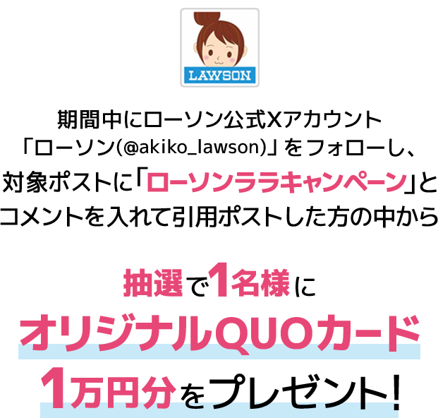 期間中にローソン公式Xアカウント「ローソン（@akiko_lawson）」をフォローし、対象ポストに「ローソンララキャンペーン」とコメントを入れて引用ポストした方の中から抽選で1名様にオリジナルQUOカード1万円分をプレゼント！
