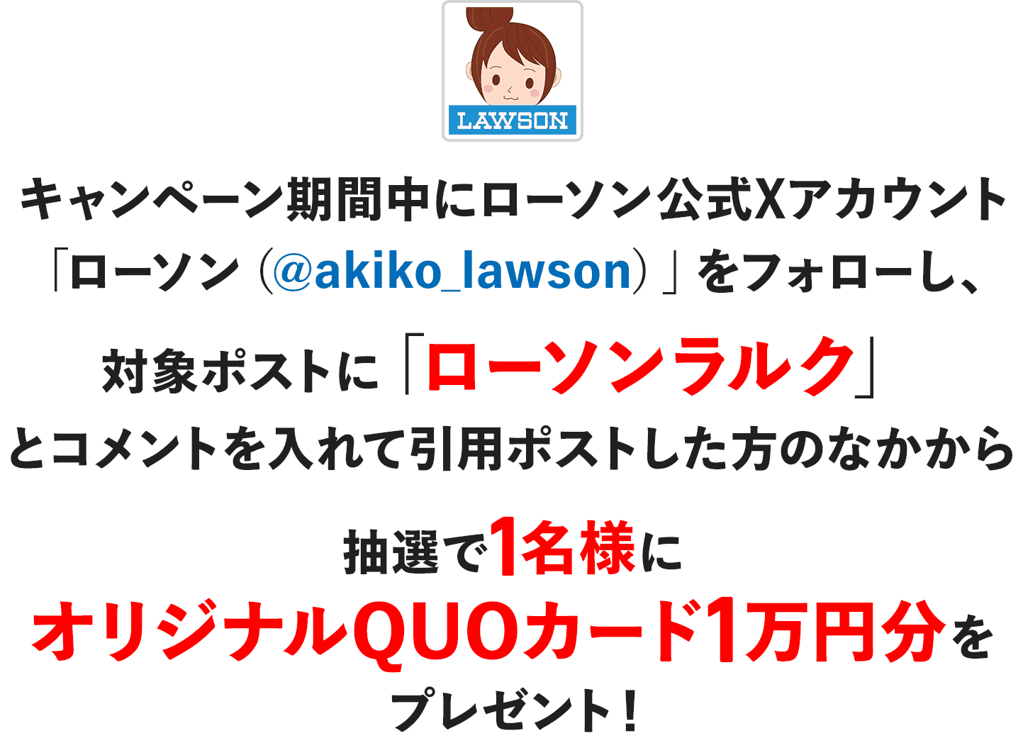 キャンペーン期間中にローソン公式Xアカウント「ローソン（@akiko_lawson）」をフォローし、対象ポストに「ローソンラルク」とコメントを入れて引用ポストした方のなかから抽選で1名様にオリジナルQUOカード1万円分をプレゼント！