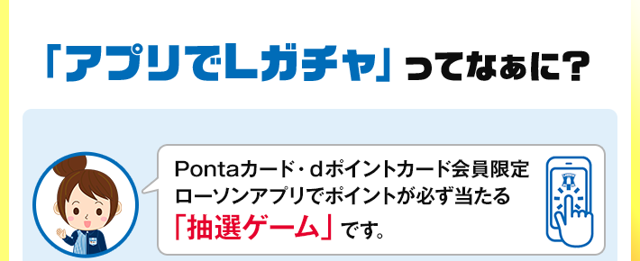 「アプリでLガチャ」ってなぁに？ Pontaカード・dポイントカード会員限定 ローソンアプリでポイントが必ず当たる 「抽選ゲーム」です。